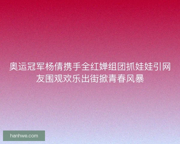奥运冠军杨倩携手全红婵组团抓娃娃引网友围观欢乐出街掀青春风暴