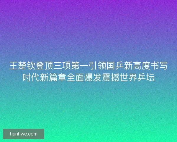 王楚钦登顶三项第一引领国乒新高度书写时代新篇章全面爆发震撼世界乒坛