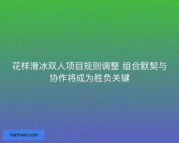 花样滑冰双人项目规则调整 组合默契与协作将成为胜负关键