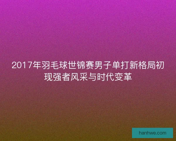2017年羽毛球世锦赛男子单打新格局初现强者风采与时代变革