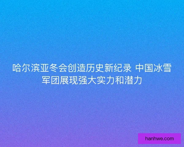 哈尔滨亚冬会创造历史新纪录 中国冰雪军团展现强大实力和潜力