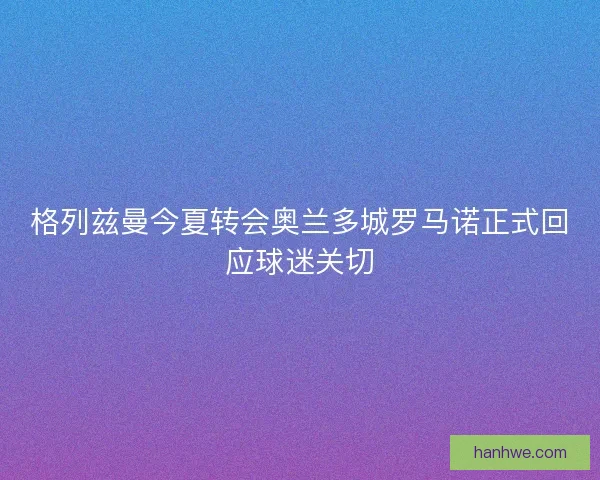 格列兹曼今夏转会奥兰多城罗马诺正式回应球迷关切