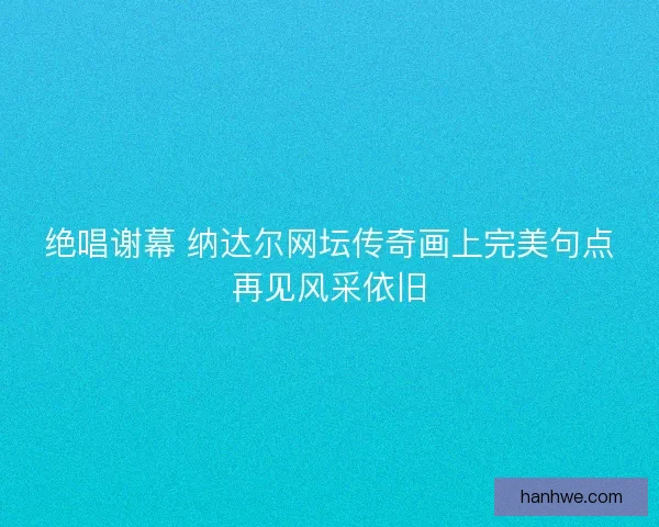 绝唱谢幕 纳达尔网坛传奇画上完美句点再见风采依旧
