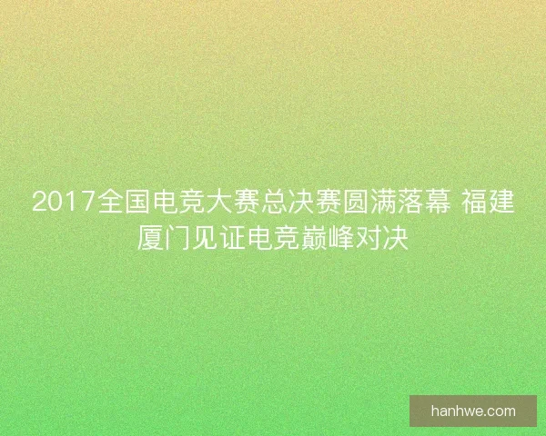 2017全国电竞大赛总决赛圆满落幕 福建厦门见证电竞巅峰对决 2017全国电竞大赛总决赛圆满落幕 福建厦门见证电竞巅峰对决