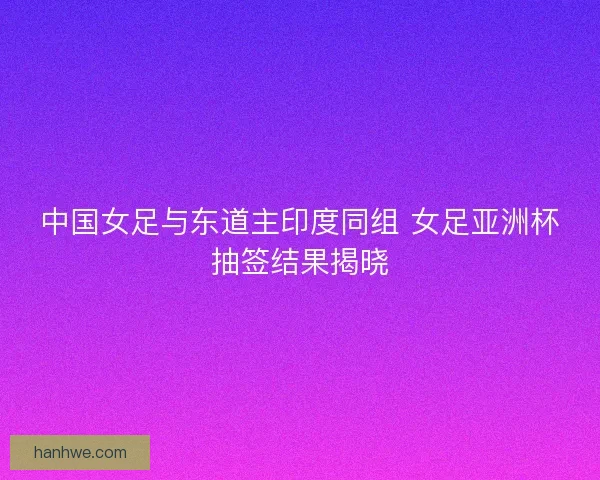 中国女足与东道主印度同组 女足亚洲杯抽签结果揭晓