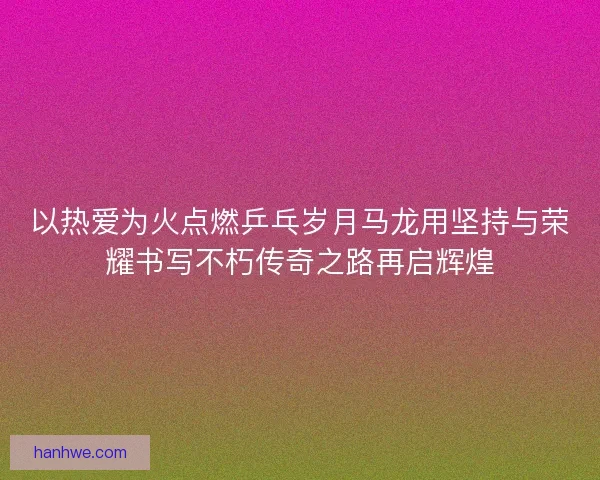 以热爱为火点燃乒乓岁月马龙用坚持与荣耀书写不朽传奇之路再启辉煌
