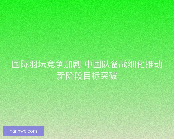国际羽坛竞争加剧 中国队备战细化推动新阶段目标突破