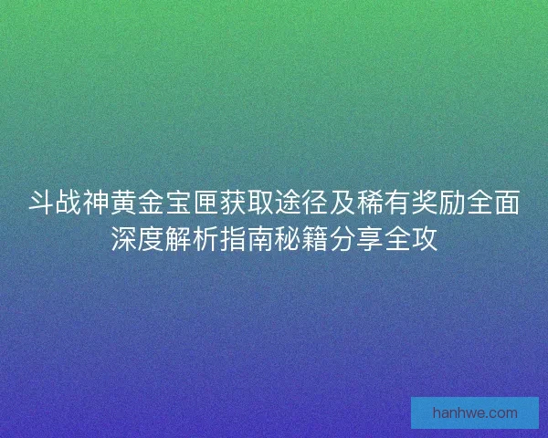 斗战神黄金宝匣获取途径及稀有奖励全面深度解析指南秘籍分享全攻