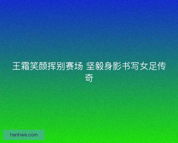 王霜笑颜挥别赛场 坚毅身影书写女足传奇