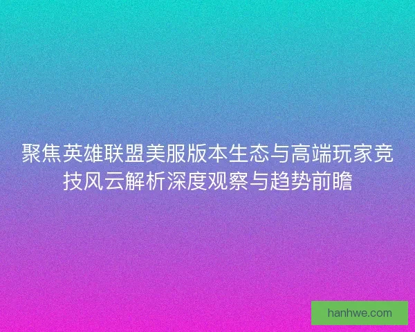 聚焦英雄联盟美服版本生态与高端玩家竞技风云解析深度观察与趋势前瞻