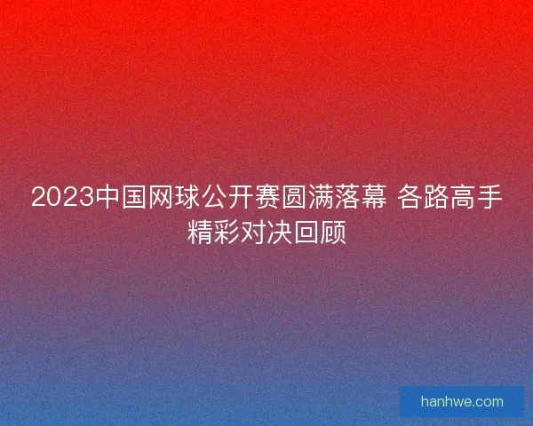 2023中国网球公开赛圆满落幕 各路高手精彩对决回顾