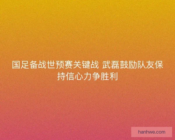 国足备战世预赛关键战 武磊鼓励队友保持信心力争胜利