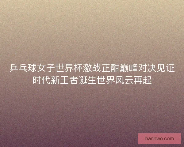 乒乓球女子世界杯激战正酣巅峰对决见证时代新王者诞生世界风云再起 乒乓球女子世界杯激战正酣巅峰对决见证时代新王者诞生世界风云再起