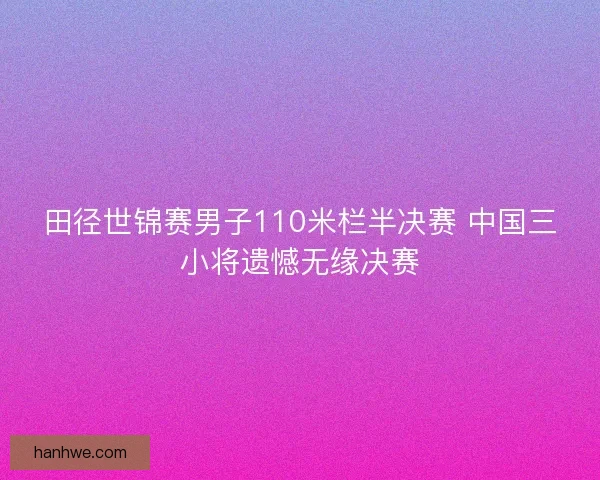 田径世锦赛男子110米栏半决赛 中国三小将遗憾无缘决赛 田径世锦赛男子110米栏半决赛 中国三小将遗憾无缘决赛