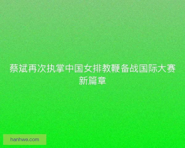 蔡斌再次执掌中国女排教鞭备战国际大赛新篇章 蔡斌再次执掌中国女排教鞭备战国际大赛新篇章