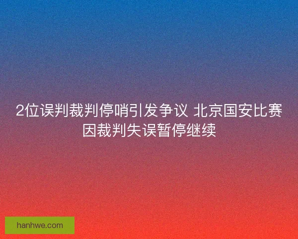 2位误判裁判停哨引发争议 北京国安比赛因裁判失误暂停继续