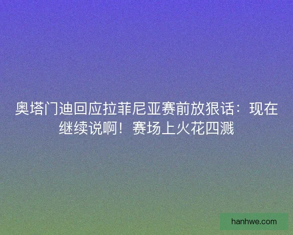 奥塔门迪回应拉菲尼亚赛前放狠话：现在继续说啊！赛场上火花四溅