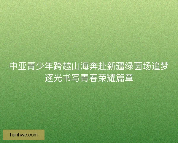 中亚青少年跨越山海奔赴新疆绿茵场追梦逐光书写青春荣耀篇章 中亚青少年跨越山海奔赴新疆绿茵场追梦逐光书写青春荣耀篇章