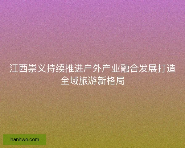 江西崇义持续推进户外产业融合发展打造全域旅游新格局 江西崇义持续推进户外产业融合发展打造全域旅游新格局