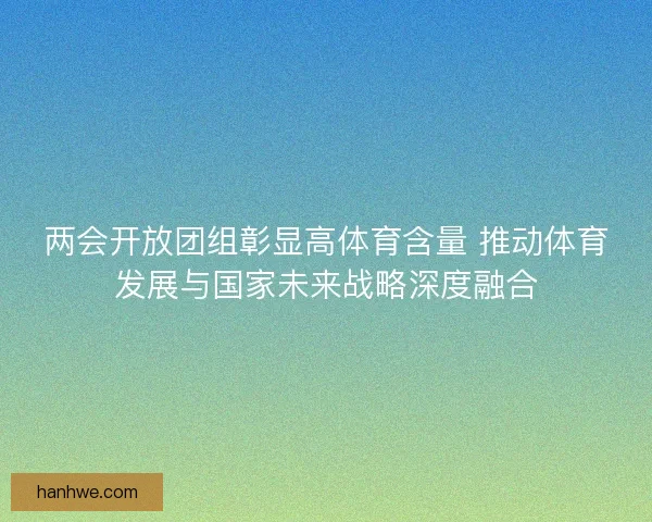 两会开放团组彰显高体育含量 推动体育发展与国家未来战略深度融合