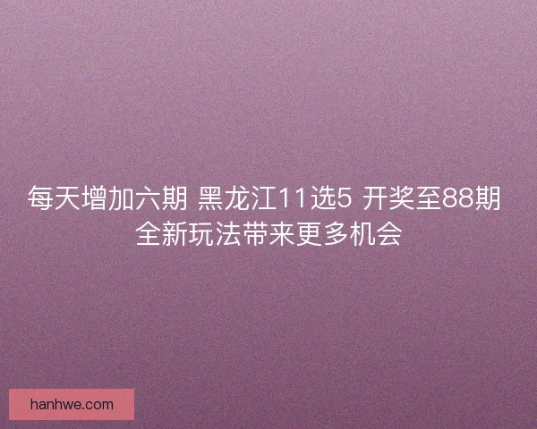 每天增加六期 黑龙江11选5 开奖至88期 全新玩法带来更多机会
