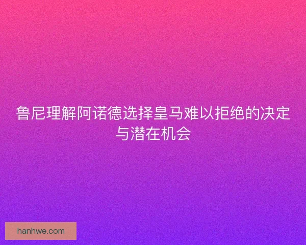 鲁尼理解阿诺德选择皇马难以拒绝的决定与潜在机会