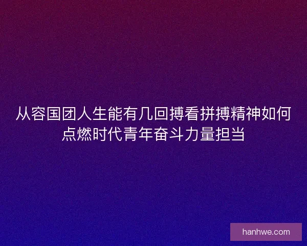 从容国团人生能有几回搏看拼搏精神如何点燃时代青年奋斗力量担当 从容国团人生能有几回搏看拼搏精神如何点燃时代青年奋斗力量担当