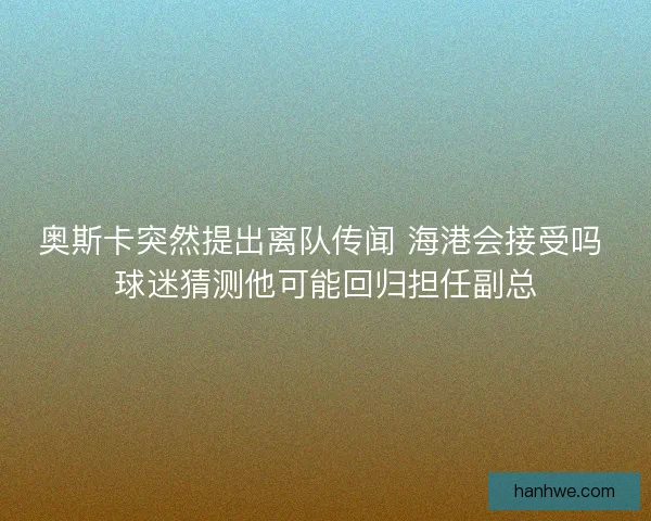 奥斯卡突然提出离队传闻 海港会接受吗 球迷猜测他可能回归担任副总
