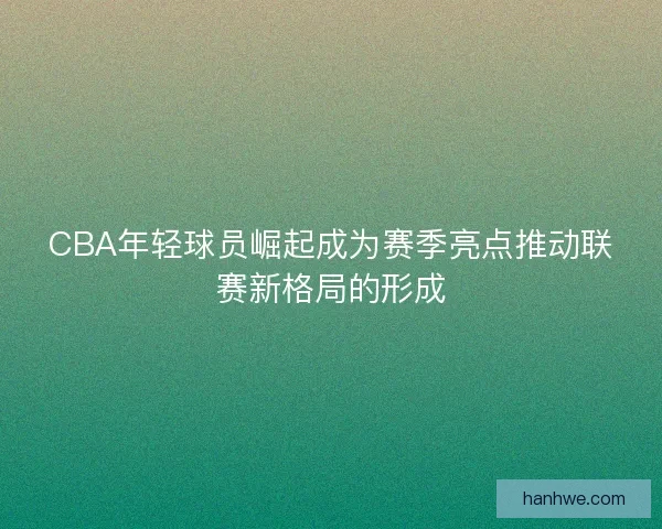 CBA年轻球员崛起成为赛季亮点推动联赛新格局的形成