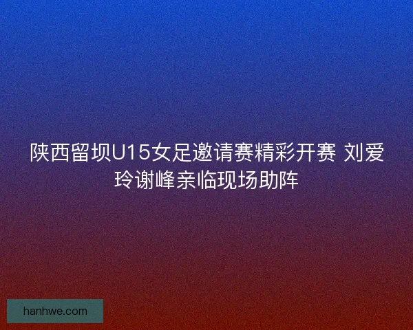 陕西留坝U15女足邀请赛精彩开赛 刘爱玲谢峰亲临现场助阵 陕西留坝U15女足邀请赛精彩开赛 刘爱玲谢峰亲临现场助阵