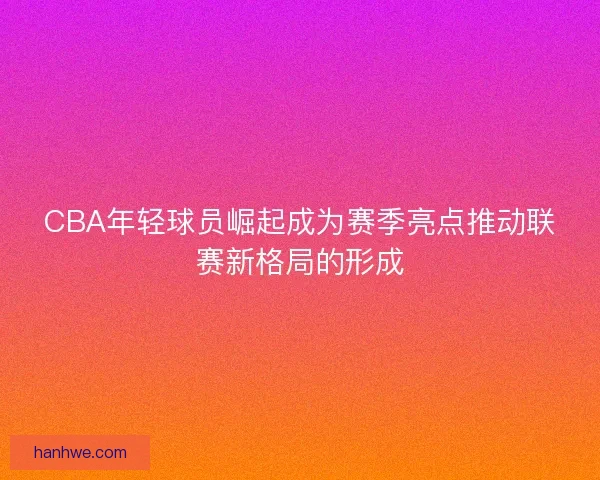 CBA年轻球员崛起成为赛季亮点推动联赛新格局的形成 CBA年轻球员崛起成为赛季亮点推动联赛新格局的形成