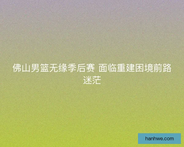 佛山男篮无缘季后赛 面临重建困境前路迷茫 佛山男篮无缘季后赛 面临重建困境前路迷茫